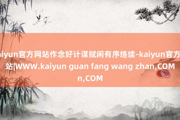 kaiyun官方网站作念好计谋赋闲有序络续-kaiyun官方网站|WWW.kaiyun guan fang wang zhan,COM