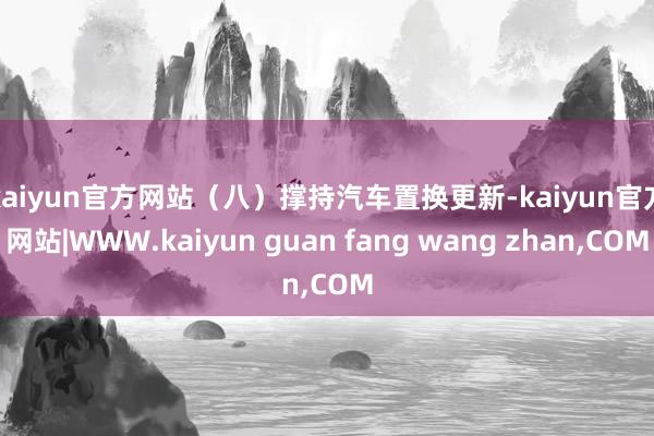 kaiyun官方网站　　（八）撑持汽车置换更新-kaiyun官方网站|WWW.kaiyun guan fang wang zhan,COM