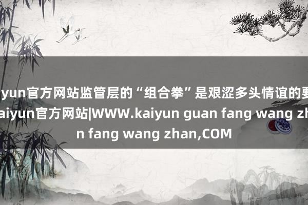 kaiyun官方网站监管层的“组合拳”是艰涩多头情谊的要道导火索-kaiyun官方网站|WWW.kaiyun guan fang wang zhan,COM