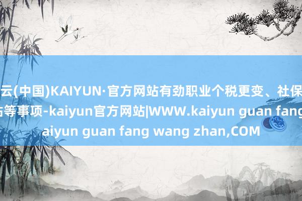 开云(中国)KAIYUN·官方网站有劲职业个税更变、社保资金披发、荣达儿补贴等事项-kaiyun官方网站|WWW.kaiyun guan fang wang zhan,COM