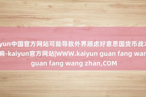 kaiyun中国官方网站可能导致外界顾虑好意思国货币战术受到政事压力影响-kaiyun官方网站|WWW.kaiyun guan fang wang zhan,COM