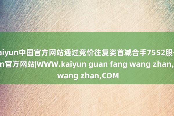 kaiyun中国官方网站通过竞价往复姿首减合手7552股-k
