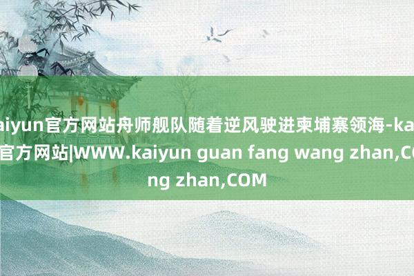 kaiyun官方网站舟师舰队随着逆风驶进柬埔寨领海-kaiy