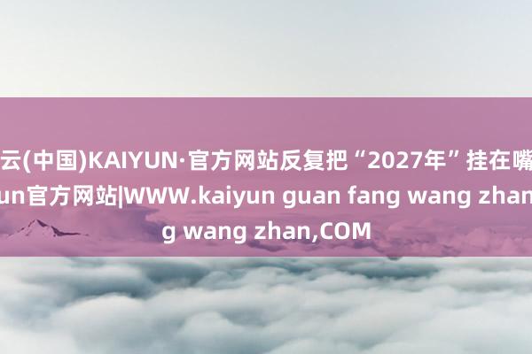 开云(中国)KAIYUN·官方网站反复把“2027年”挂在嘴